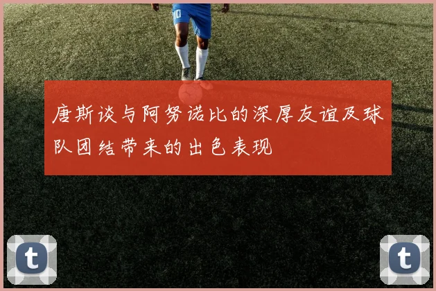 唐斯谈与阿努诺比的深厚友谊及球队团结带来的出色表现
