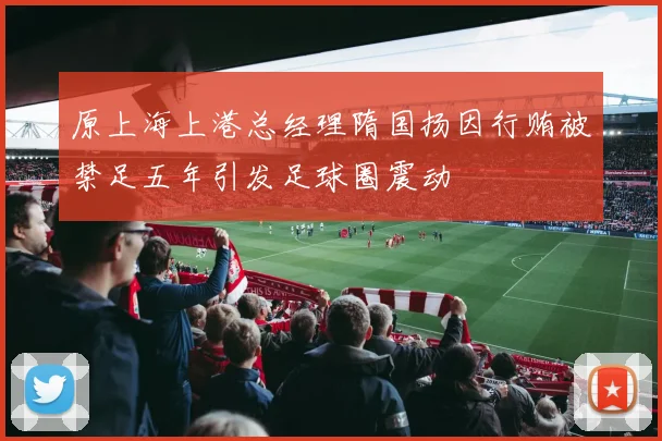 原上海上港总经理隋国扬因行贿被禁足五年引发足球圈震动