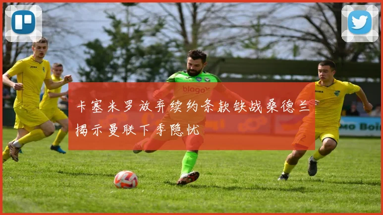 卡塞米罗放弃续约条款缺战桑德兰揭示曼联下季隐忧