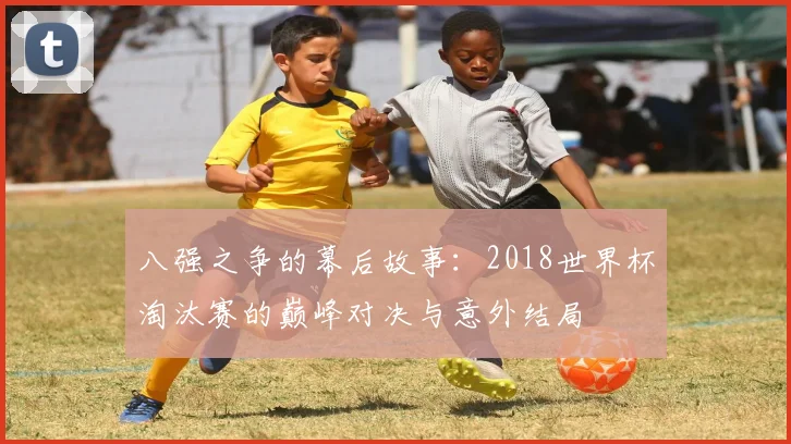 八强之争的幕后故事：2018世界杯淘汰赛的巅峰对决与意外结局