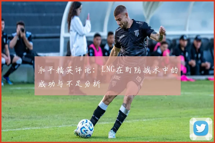 和平精英评论：LNG在盯防战术中的成功与不足分析