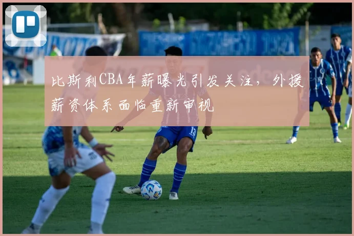 比斯利CBA年薪曝光引发关注，外援薪资体系面临重新审视